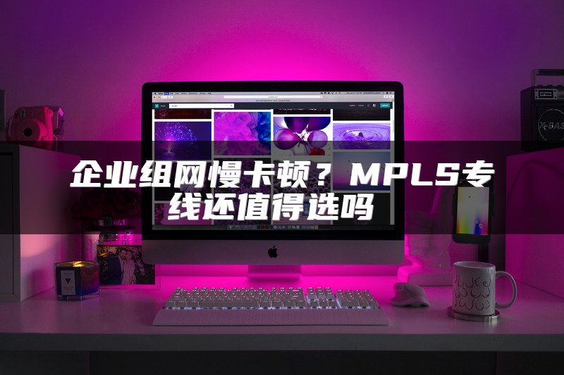 企业组网慢卡顿？MPLS专线还值得选吗 