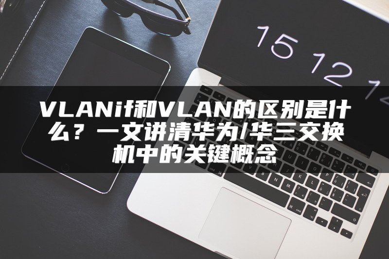VLANif和VLAN的区别是什么？一文讲清华为/华三交换机中的关键概念