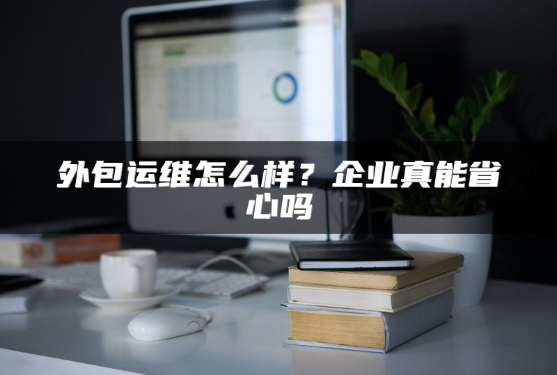 外包运维怎么样？企业真能省心吗