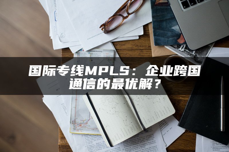 国际专线MPLS：企业跨国通信的最优解？