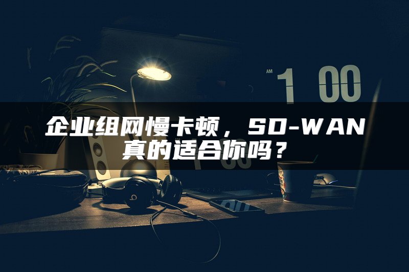 企业组网慢卡顿，SD-WAN真的适合你吗？