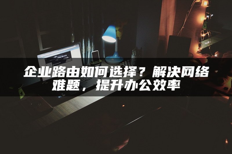 企业路由如何选择？解决网络难题，提升办公效率