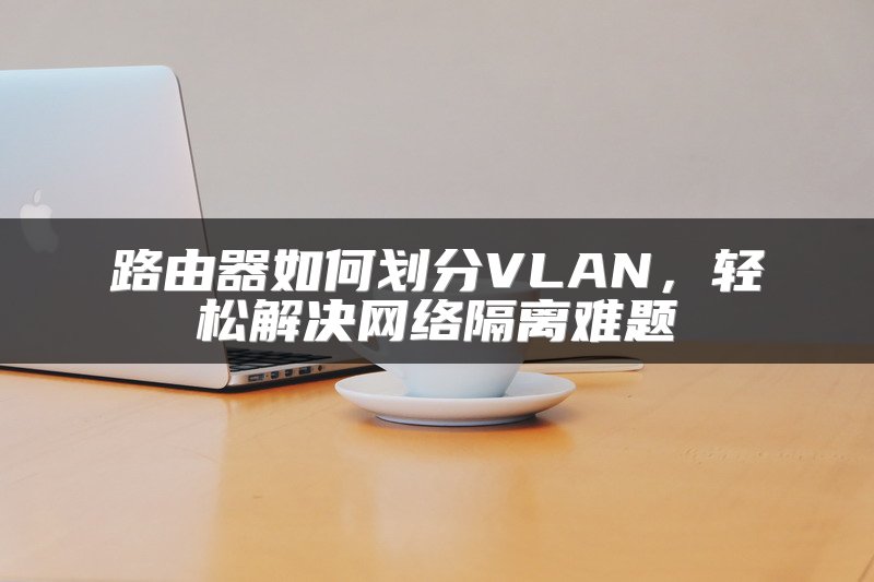 路由器如何划分VLAN，轻松解决网络隔离难题