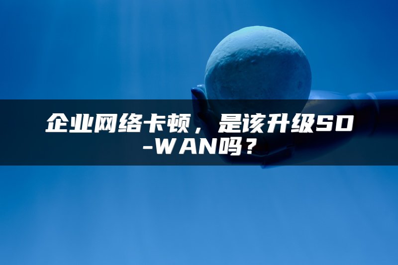 企业网络卡顿，是该升级SD-WAN吗？