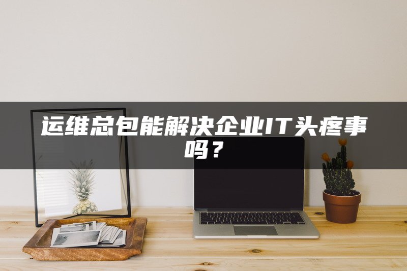 运维总包能解决企业IT头疼事吗？