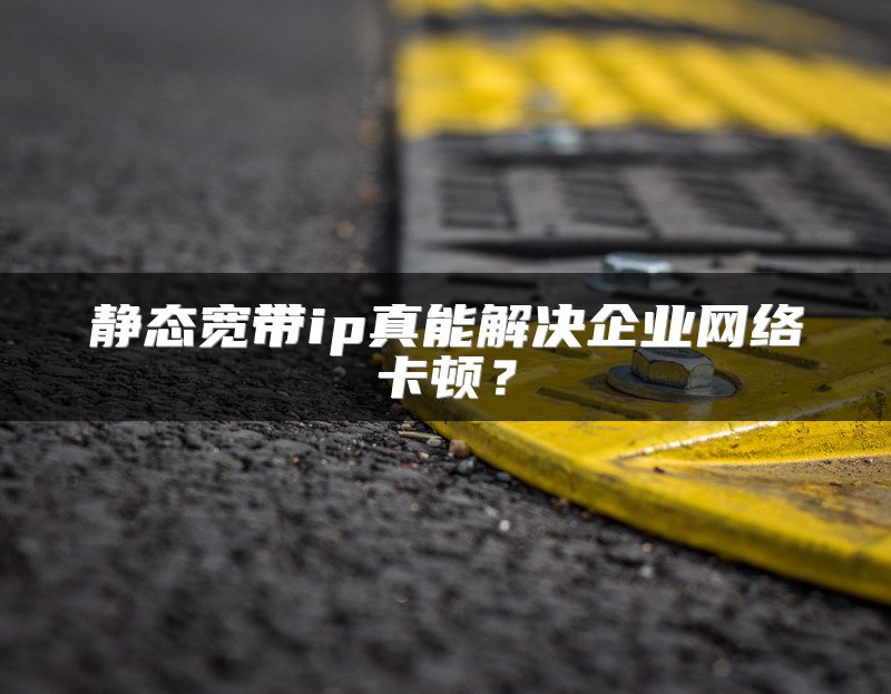 静态宽带ip真能解决企业网络卡顿？