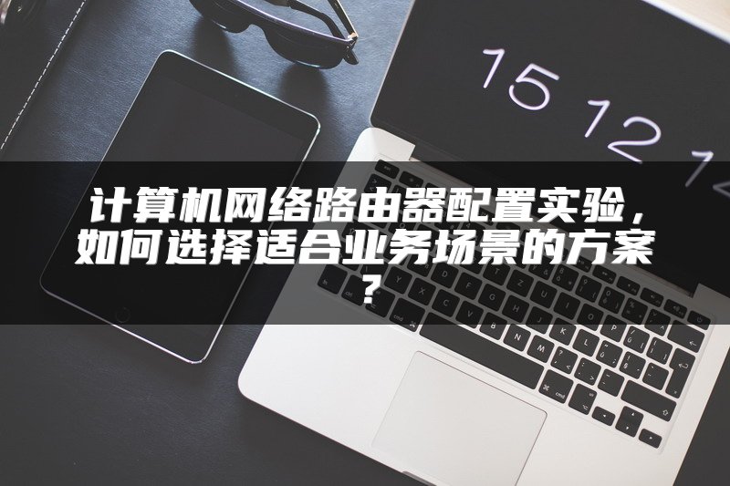 计算机网络路由器配置实验，如何选择适合业务场景的方案？