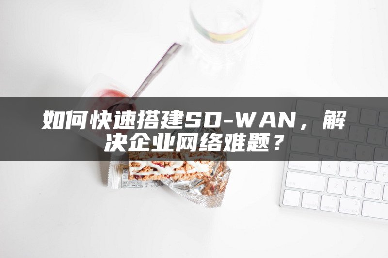 如何快速搭建SD-WAN，解决企业网络难题？