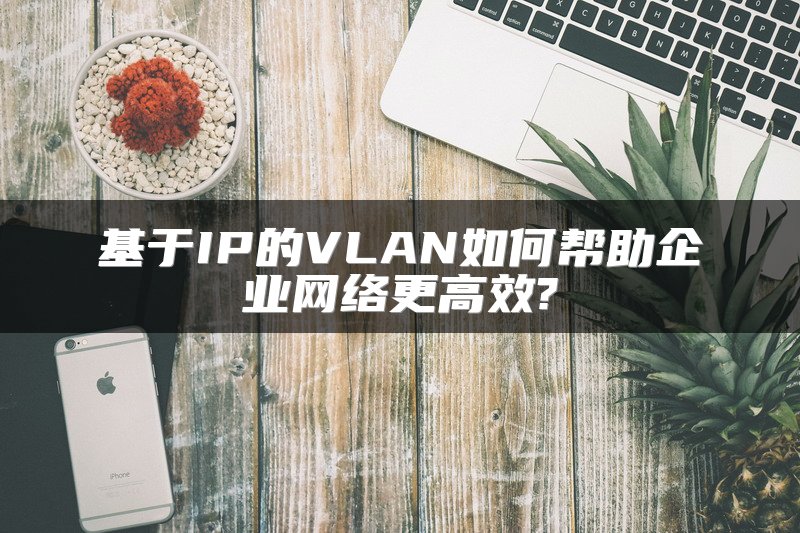 基于IP的VLAN如何帮助企业网络更高效?