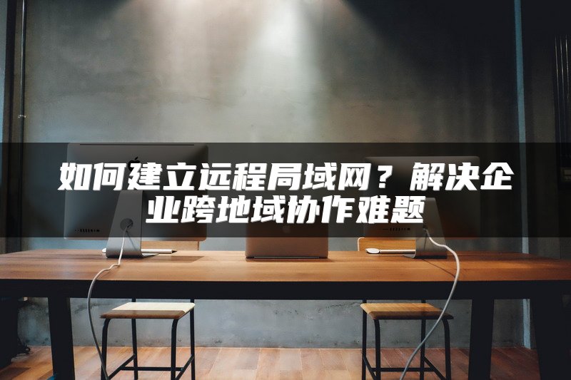 如何建立远程局域网？解决企业跨地域协作难题