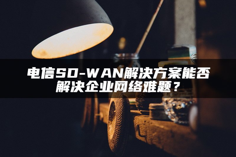 电信SD-WAN解决方案能否解决企业网络难题？