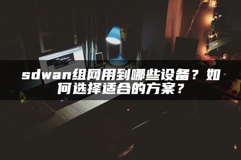 sdwan组网用到哪些设备？如何选择适合的方案？