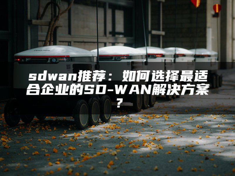 sdwan推荐：如何选择最适合企业的SD-WAN解决方案？