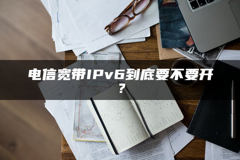 电信宽带IPv6到底要不要开？