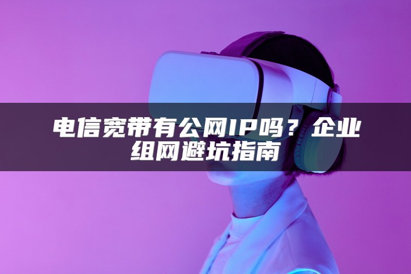 电信宽带有公网IP吗？企业组网避坑指南