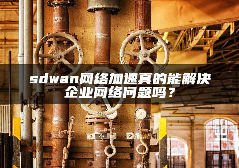 sdwan网络加速真的能解决企业网络问题吗？
