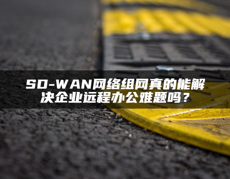 SD-WAN网络组网真的能解决企业远程办公难题吗？