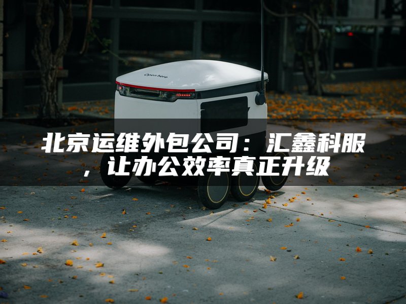 北京运维外包公司：汇鑫科服，让办公效率真正升级