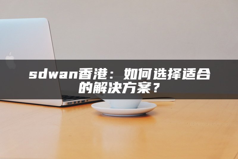 sdwan香港：如何选择适合的解决方案？