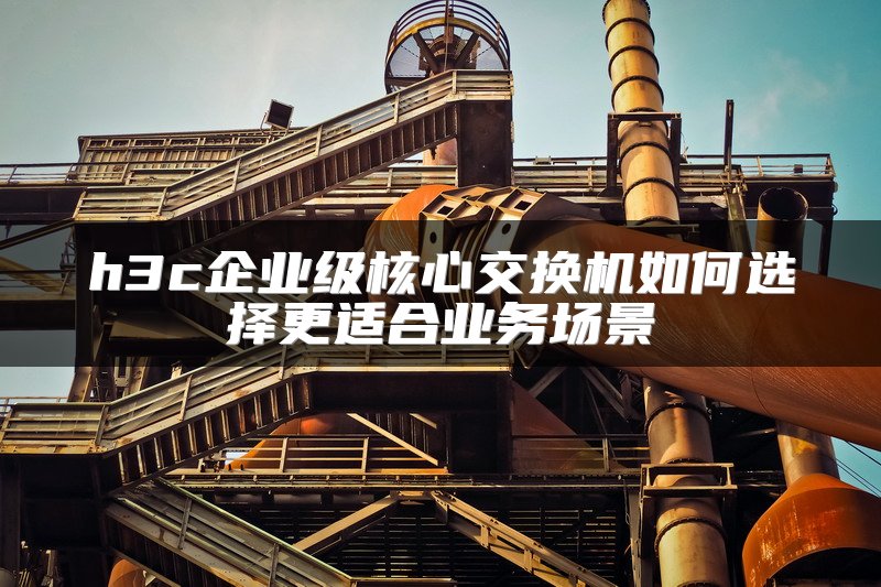 h3c企业级核心交换机如何选择更适合业务场景