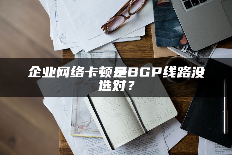企业网络卡顿是BGP线路没选对？