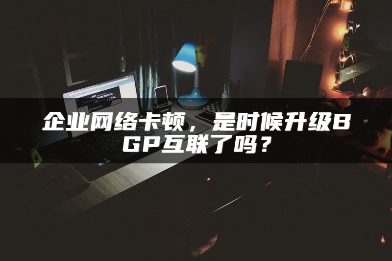 企业网络卡顿，是时候升级BGP互联了吗？