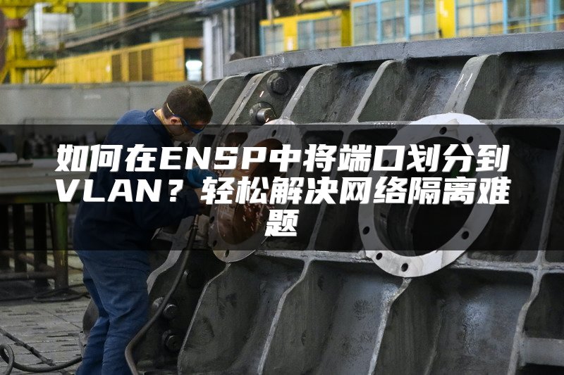 如何在ENSP中将端口划分到VLAN？轻松解决网络隔离难题