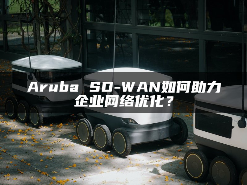 Aruba SD-WAN如何助力企业网络优化？