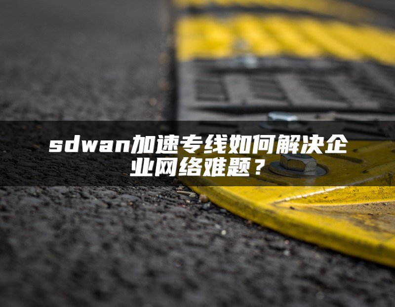 sdwan加速专线如何解决企业网络难题？
