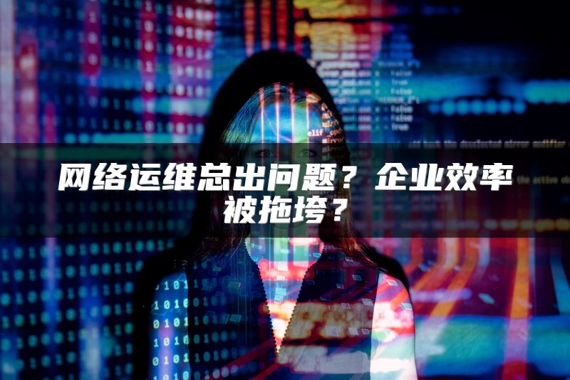 网络运维总出问题？企业效率被拖垮？