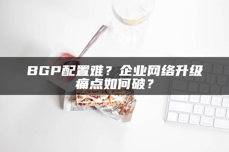 BGP配置难？企业网络升级痛点如何破？