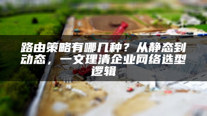 路由策略有哪几种？从静态到动态，一文理清企业网络选型逻辑