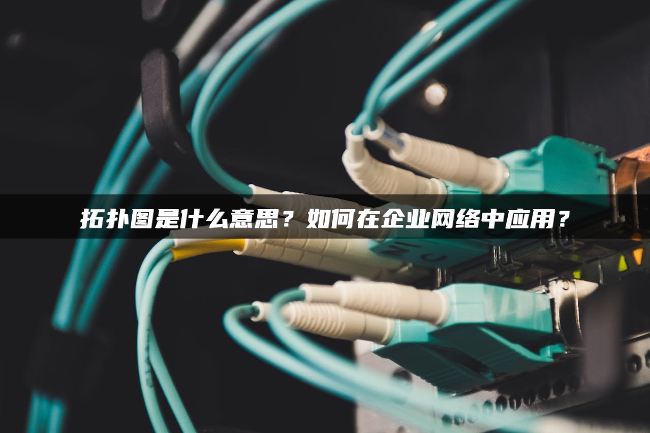拓扑图是什么意思？如何在企业网络中应用？
