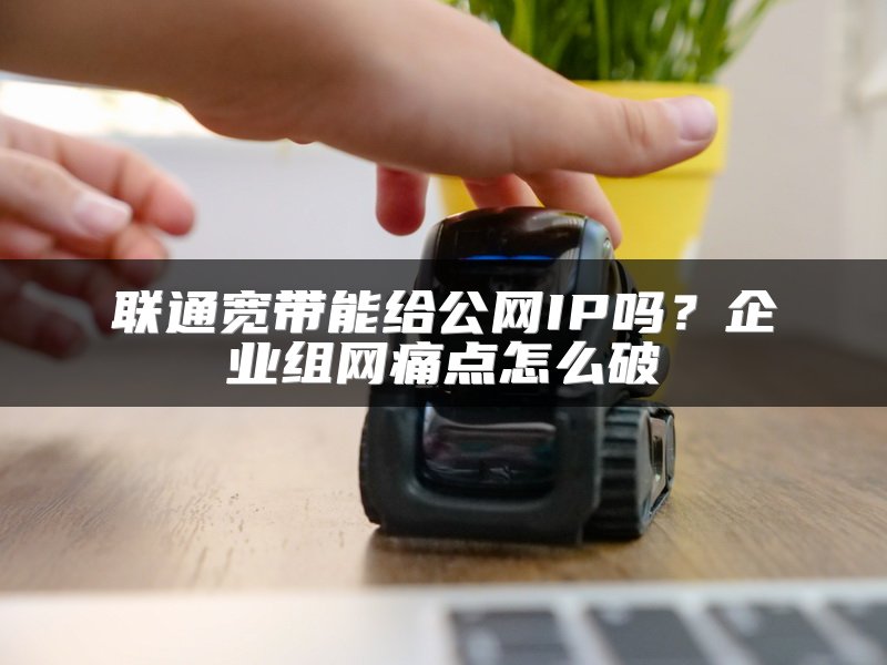 联通宽带能给公网IP吗？企业组网痛点怎么破