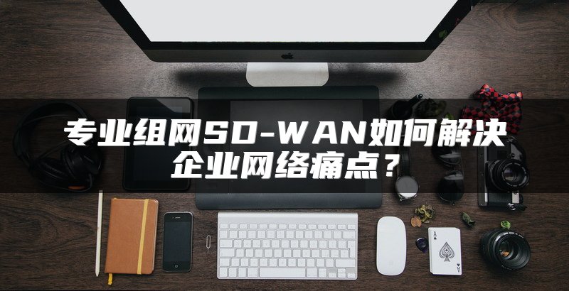 专业组网SD-WAN如何解决企业网络痛点？