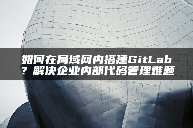 如何在局域网内搭建GitLab？解决企业内部代码管理难题