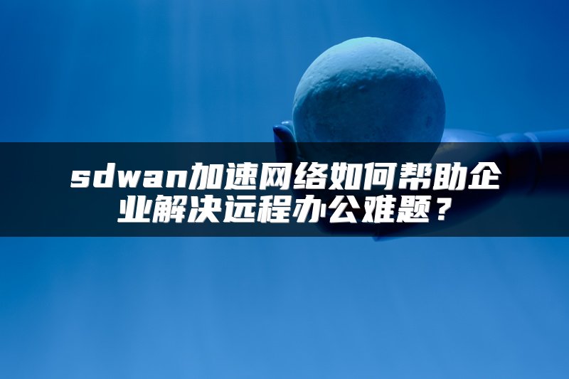 sdwan加速网络如何帮助企业解决远程办公难题?