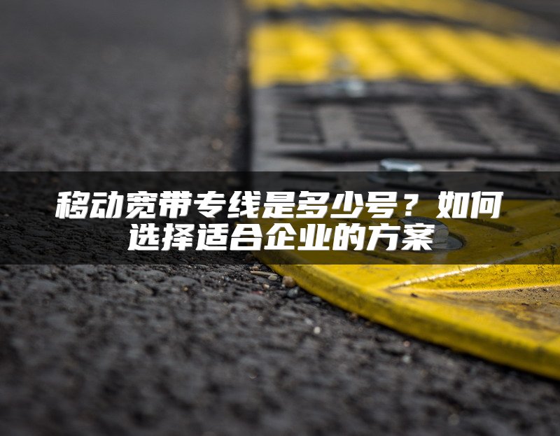 移动宽带专线是多少号？如何选择适合企业的方案