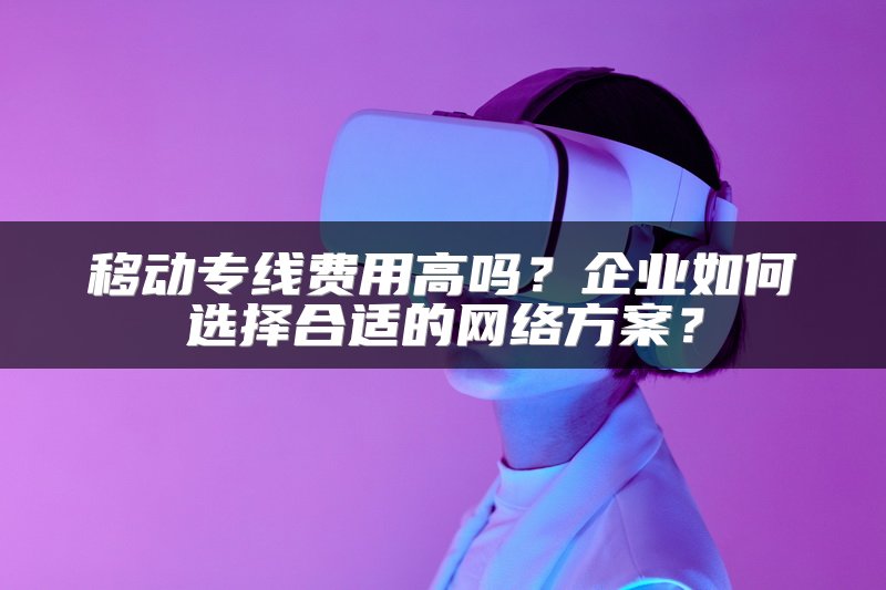 移动专线费用高吗？企业如何选择合适的网络方案？