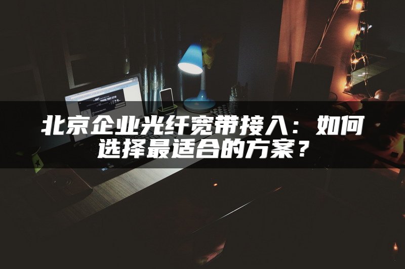 北京企业光纤宽带接入：如何选择最适合的方案？