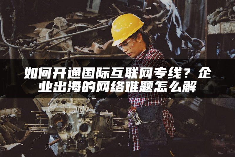 如何开通国际互联网专线?企业出海的网络难题怎么解