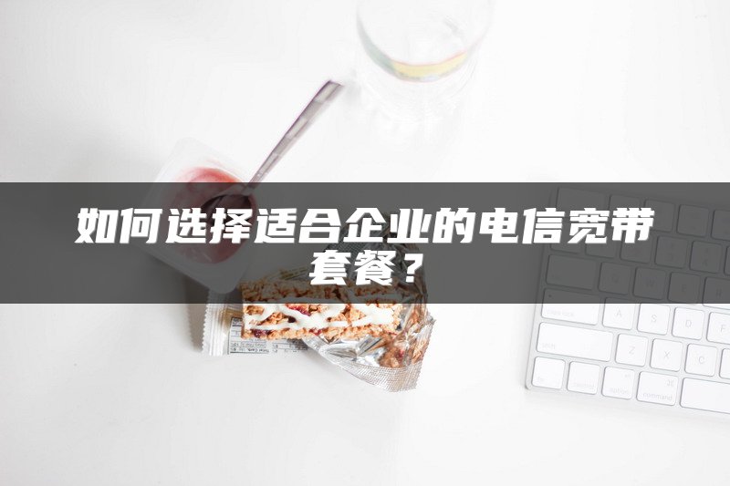 如何选择适合企业的电信宽带套餐？