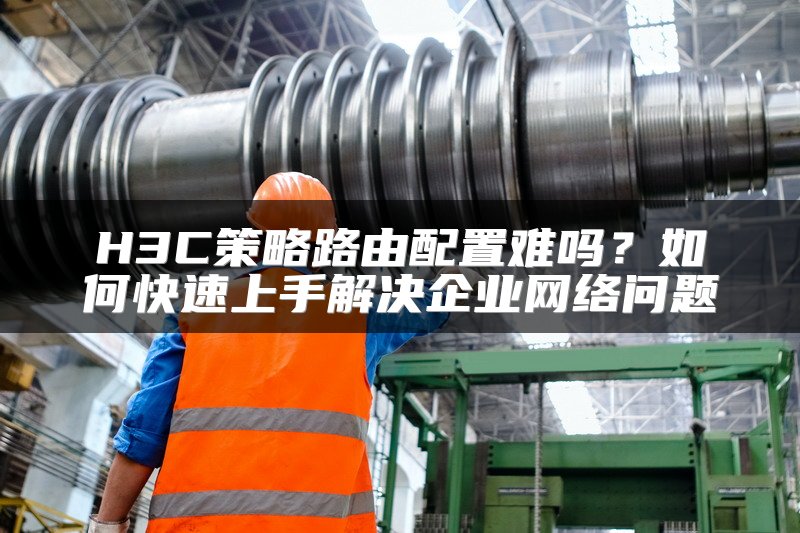 H3C策略路由配置难吗？如何快速上手解决企业网络问题