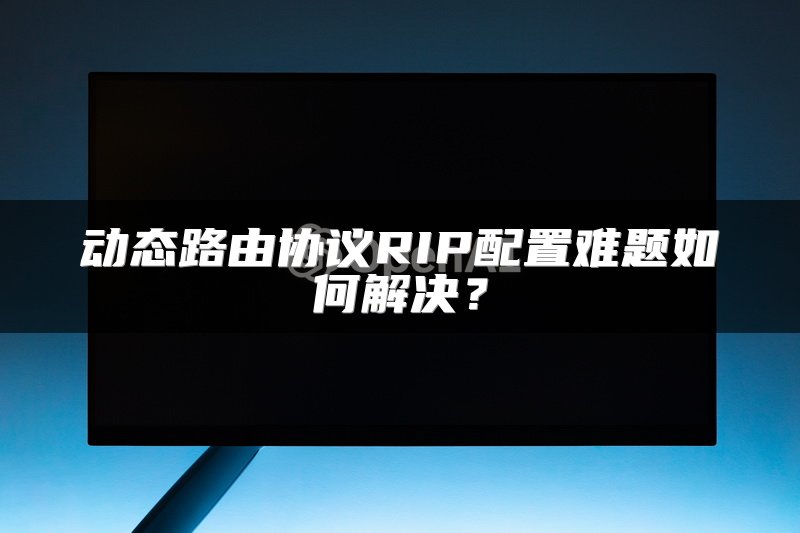动态路由协议RIP配置难题如何解决？