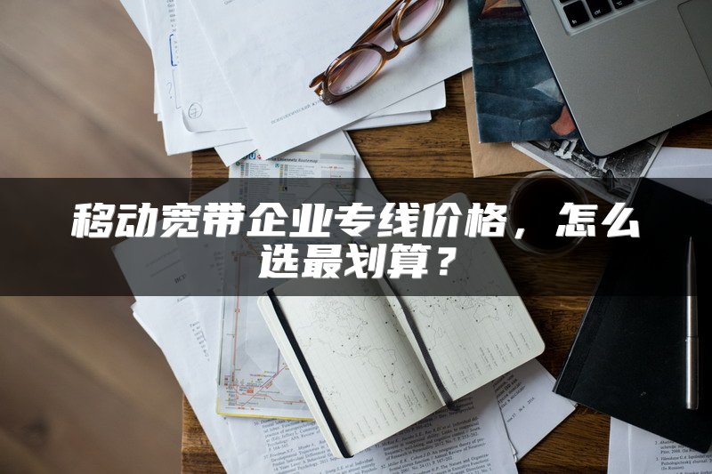 移动宽带企业专线价格，怎么选最划算？