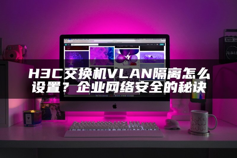 H3C交换机VLAN隔离怎么设置？企业网络安全的秘诀