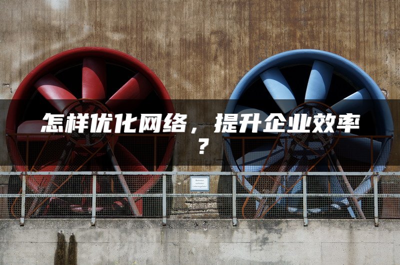 怎样优化网络，提升企业效率？