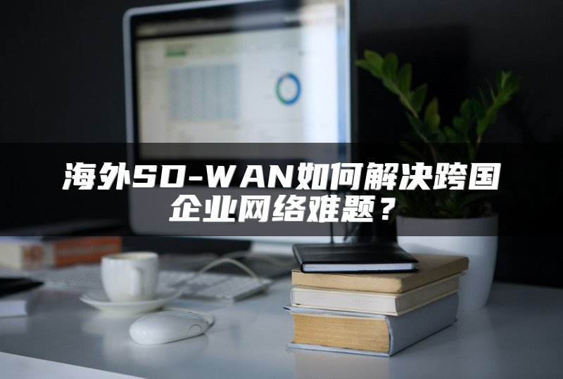海外SD-WAN如何解决跨国企业网络难题？