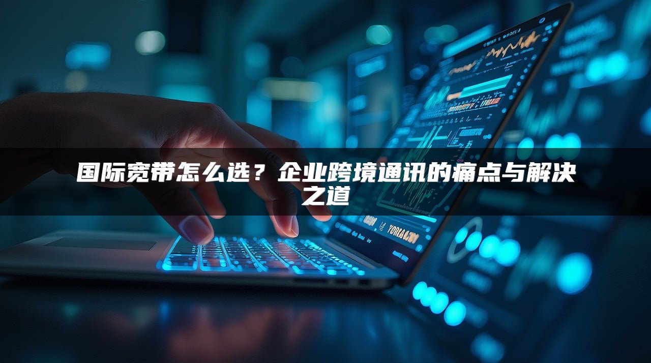 国际宽带怎么选？企业跨境通讯的痛点与解决之道
