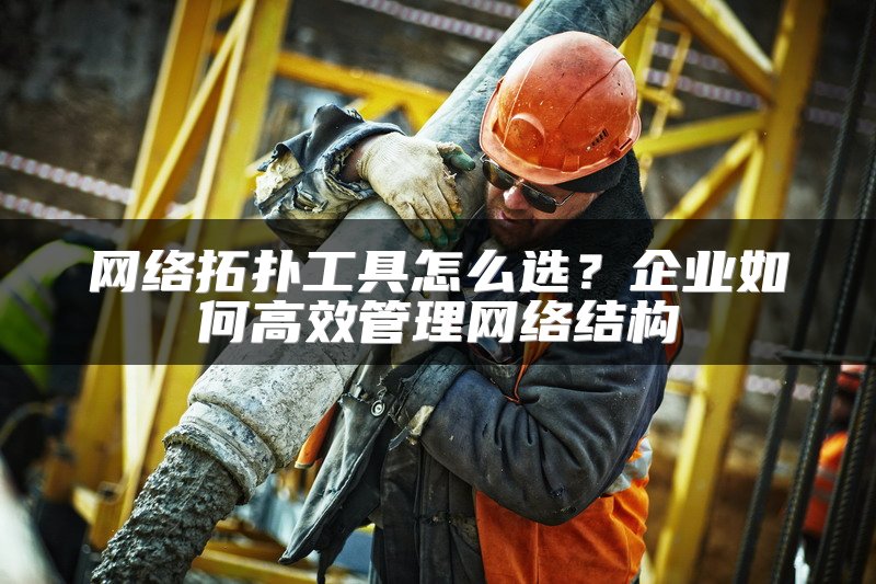 网络拓扑工具怎么选？企业如何高效管理网络结构